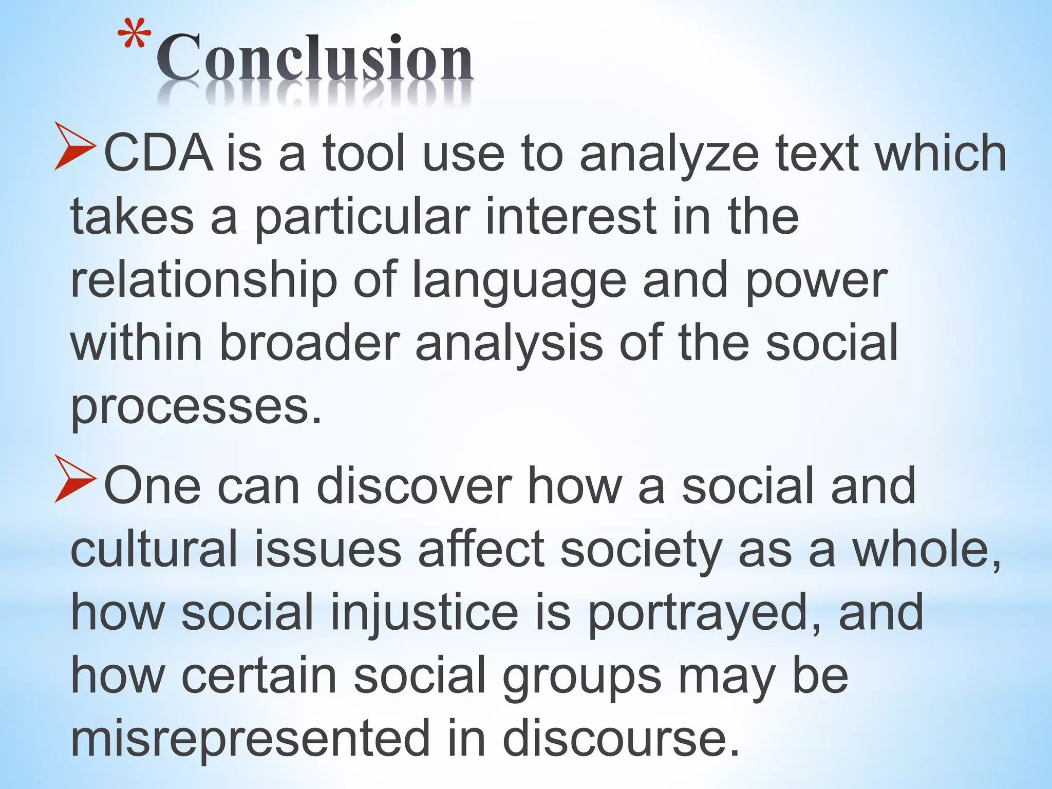 *
CDA is a tool use to analyze text which
takes a particular interest in the
relationship of language and power
within broader analysis of the social
processes.
One can discover how a social and
cultural issues affect society as a whole,
how social injustice is portrayed, and
how certain social groups may be
misrepresented in discourse.