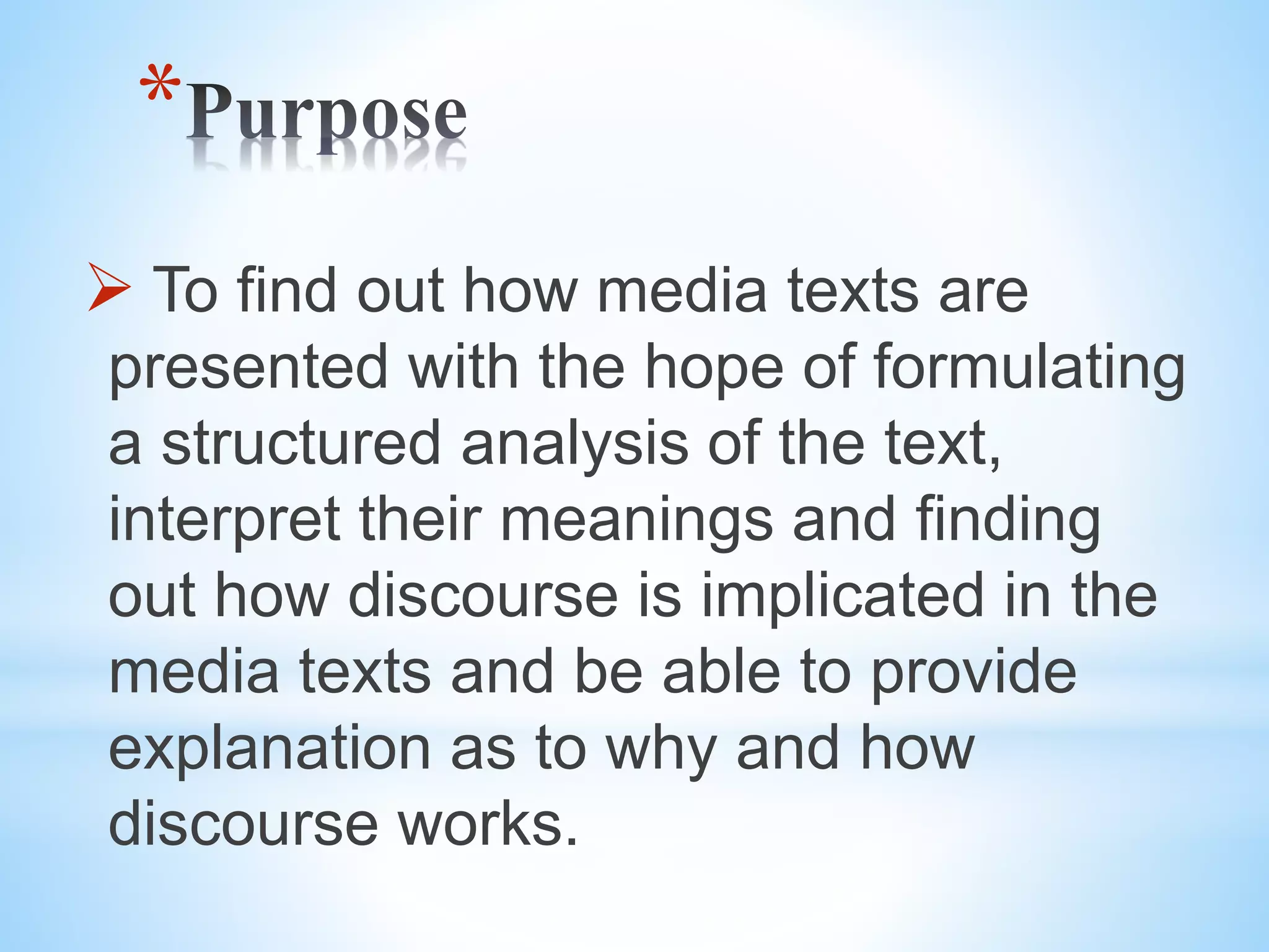 *
To find out how media texts are
presented with the hope of formulating
a structured analysis of the text,
interpret their meanings and finding
out how discourse is implicated in the
media texts and be able to provide
explanation as to why and how
discourse works.