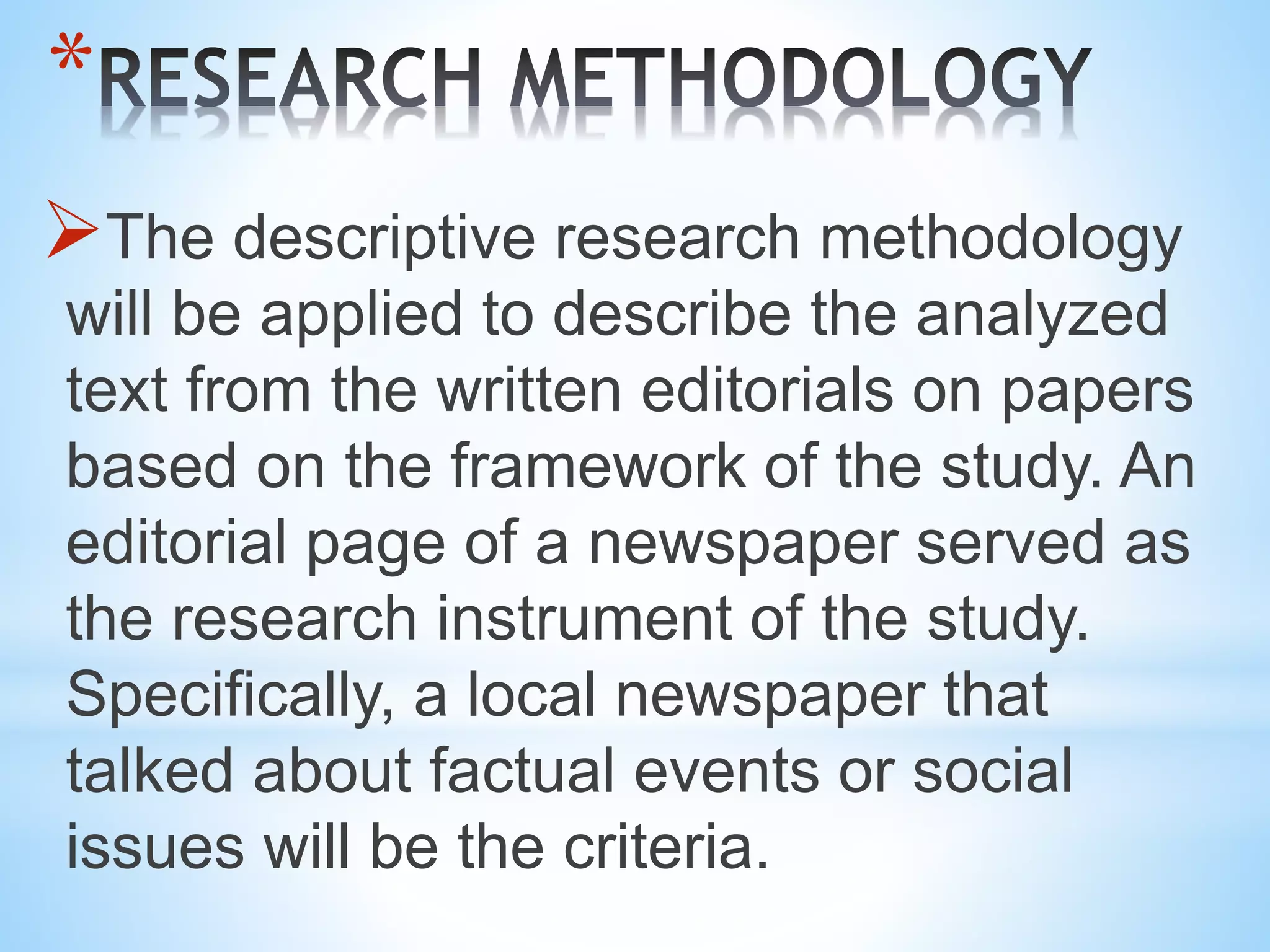 *
The descriptive research methodology
will be applied to describe the analyzed
text from the written editorials on papers
based on the framework of the study. An
editorial page of a newspaper served as
the research instrument of the study.
Specifically, a local newspaper that
talked about factual events or social
issues will be the criteria.