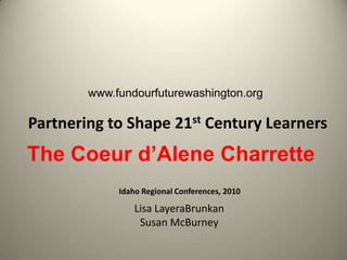 www.fundourfuturewashington.org Partnering to Shape 21st Century Learners The Coeur d’Alene Charrette Idaho Regional Conferences, 2010 Lisa LayeraBrunkan Susan McBurney 