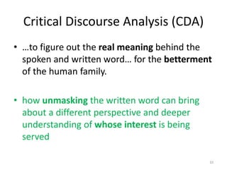 Critical Discourse Analysis (CDA)
• …to figure out the real meaning behind the
spoken and written word… for the betterment
of the human family.
• how unmasking the written word can bring
about a different perspective and deeper
understanding of whose interest is being
served
10
 