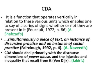 CDA
• It is a function that operates vertically in
relation to these various units which enables one
to say of a series of signs whether or not they are
present in it (Foucault, 1972, p. 86) (A.
Shahzad’s)
• ...simultaneously a piece of text, an instance of
discursive practice and an instance of social
practice (Fairclough, 1992, p. 4). (A. Naveed’s)
• CDA should deal primarily with the discourse
dimensions of power abuse, and the injustice and
inequality that result from it (Ven Dijk) . (Jabir’s)
 