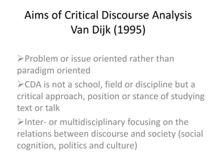 Aims of Critical Discourse Analysis
Van Dijk (1995)
Problem or issue oriented rather than
paradigm oriented
CDA is not a school, field or discipline but a
critical approach, position or stance of studying
text or talk
Inter- or multidisciplinary focusing on the
relations between discourse and society (social
cognition, politics and culture)
 