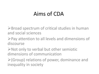 Aims of CDA
Broad spectrum of critical studies in human
and social sciences
Pay attention to all levels and dimensions of
discourse
Not only to verbal but other semiotic
dimensions of communication
(Group) relations of power, dominance and
inequality in society
 