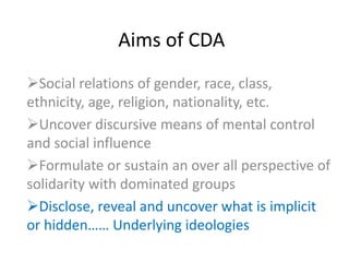 Aims of CDA
Social relations of gender, race, class,
ethnicity, age, religion, nationality, etc.
Uncover discursive means of mental control
and social influence
Formulate or sustain an over all perspective of
solidarity with dominated groups
Disclose, reveal and uncover what is implicit
or hidden…… Underlying ideologies
 