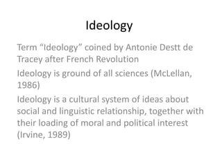 Ideology
Term “Ideology” coined by Antonie Destt de
Tracey after French Revolution
Ideology is ground of all sciences (McLellan,
1986)
Ideology is a cultural system of ideas about
social and linguistic relationship, together with
their loading of moral and political interest
(Irvine, 1989)
 
