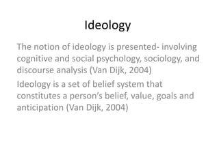 Ideology
The notion of ideology is presented- involving
cognitive and social psychology, sociology, and
discourse analysis (Van Dijk, 2004)
Ideology is a set of belief system that
constitutes a person’s belief, value, goals and
anticipation (Van Dijk, 2004)
 