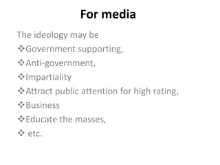 For media
The ideology may be
Government supporting,
Anti-government,
Impartiality
Attract public attention for high rating,
Business
Educate the masses,
 etc.
 