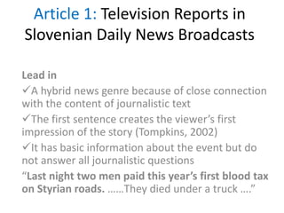 Article 1: Television Reports in
Slovenian Daily News Broadcasts
Lead in
A hybrid news genre because of close connection
with the content of journalistic text
The first sentence creates the viewer’s first
impression of the story (Tompkins, 2002)
It has basic information about the event but do
not answer all journalistic questions
“Last night two men paid this year’s first blood tax
on Styrian roads. ……They died under a truck ….”
 