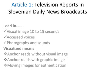 Article 1: Television Reports in
Slovenian Daily News Broadcasts
Lead in……
Visual image 10 to 15 seconds
Accessed voices
Photographs and sounds
Visualized means
Anchor reads without visual image
Anchor reads with graphic image
Moving images for authentication
 
