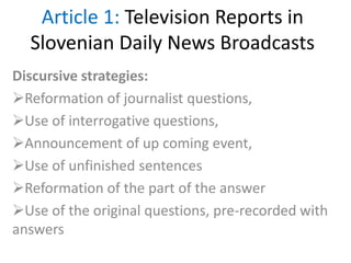 Article 1: Television Reports in
Slovenian Daily News Broadcasts
Discursive strategies:
Reformation of journalist questions,
Use of interrogative questions,
Announcement of up coming event,
Use of unfinished sentences
Reformation of the part of the answer
Use of the original questions, pre-recorded with
answers
 