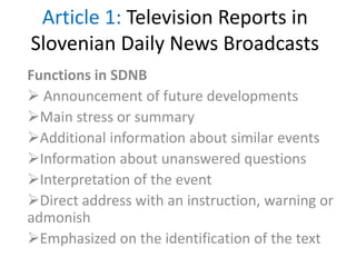 Article 1: Television Reports in
Slovenian Daily News Broadcasts
Functions in SDNB
 Announcement of future developments
Main stress or summary
Additional information about similar events
Information about unanswered questions
Interpretation of the event
Direct address with an instruction, warning or
admonish
Emphasized on the identification of the text
 