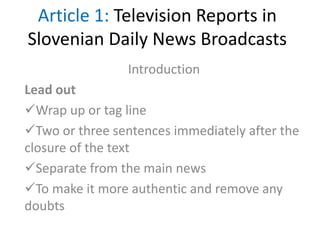 Article 1: Television Reports in
Slovenian Daily News Broadcasts
Introduction
Lead out
Wrap up or tag line
Two or three sentences immediately after the
closure of the text
Separate from the main news
To make it more authentic and remove any
doubts
 