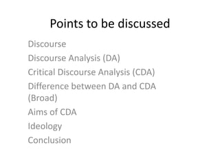 Points to be discussed
Discourse
Discourse Analysis (DA)
Critical Discourse Analysis (CDA)
Difference between DA and CDA
(Broad)
Aims of CDA
Ideology
Conclusion
 