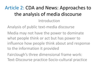 Article 2: CDA and News: Approaches to
the analysis of media discourse
Introduction
Analysis of public text-media discourse
Media may not have the power to dominate
what people think or act but has power to
influence how people think about and response
to the information it provided
Fairclough’s three dimensional frame work:
Text-Discourse practice-Socio-cultural practice
 