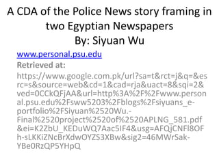 A CDA of the Police News story framing in
two Egyptian Newspapers
By: Siyuan Wu
www.personal.psu.edu
Retrieved at:
https://www.google.com.pk/url?sa=t&rct=j&q=&es
rc=s&source=web&cd=1&cad=rja&uact=8&sqi=2&
ved=0CCkQFjAA&url=http%3A%2F%2Fwww.person
al.psu.edu%2Fsww5203%2Fblogs%2Fsiyuans_e-
portfolio%2FSiyuan%2520Wu.-
Final%2520project%2520of%2520APLNG_581.pdf
&ei=K2ZbU_KEDuWQ7Aac5IF4&usg=AFQjCNFl8OF
h-sLKKiZNcBrXdwOYZS3XBw&sig2=46MWrSak-
YBe0RzQP5YHpQ
 