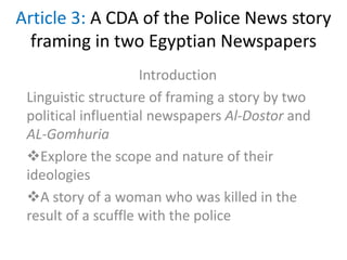 Article 3: A CDA of the Police News story
framing in two Egyptian Newspapers
Introduction
Linguistic structure of framing a story by two
political influential newspapers Al-Dostor and
AL-Gomhuria
Explore the scope and nature of their
ideologies
A story of a woman who was killed in the
result of a scuffle with the police
 
