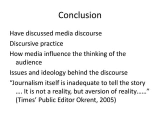 Conclusion
Have discussed media discourse
Discursive practice
How media influence the thinking of the
audience
Issues and ideology behind the discourse
“Journalism itself is inadequate to tell the story
…. It is not a reality, but aversion of reality……”
(Times’ Public Editor Okrent, 2005)
 