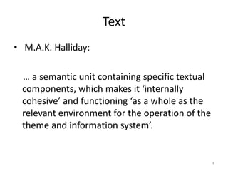 Text
• M.A.K. Halliday:
… a semantic unit containing specific textual
components, which makes it ‘internally
cohesive’ and functioning ‘as a whole as the
relevant environment for the operation of the
theme and information system’.
4
 