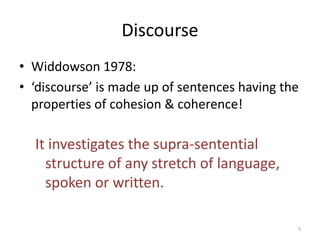 Discourse
• Widdowson 1978:
• ‘discourse’ is made up of sentences having the
properties of cohesion & coherence!
It investigates the supra-sentential
structure of any stretch of language,
spoken or written.
5
 