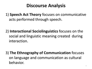 Discourse Analysis
1) Speech Act Theory focuses on communicative
acts performed through speech.
2) Interactional Sociolinguistics focuses on the
social and linguistic meaning created during
interaction.
3) The Ethnography of Communication focuses
on language and communication as cultural
behavior.
7
 