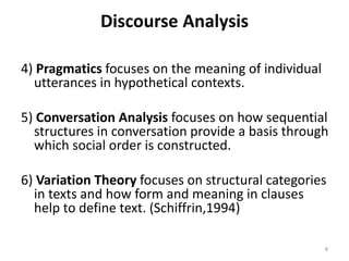 Discourse Analysis
4) Pragmatics focuses on the meaning of individual
utterances in hypothetical contexts.
5) Conversation Analysis focuses on how sequential
structures in conversation provide a basis through
which social order is constructed.
6) Variation Theory focuses on structural categories
in texts and how form and meaning in clauses
help to define text. (Schiffrin,1994)
8
 