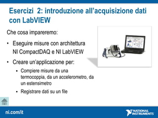 ni.com/it
Esercizi 2: introduzione all’acquisizione dati
con LabVIEW
Che cosa impareremo:
• Eseguire misure con architettura
NI CompactDAQ e NI LabVIEW
• Creare un’applicazione per:
 Compiere misure da una
termocoppia, da un accelerometro, da
un estensimetro
 Registrare dati su un file
 