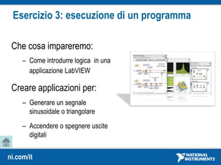 ni.com/it
Esercizio 3: esecuzione di un programma
Che cosa impareremo:
– Come introdurre logica in una
applicazione LabVIEW
Creare applicazioni per:
– Generare un segnale
sinusoidale o triangolare
– Accendere o spegnere uscite
digitali
 