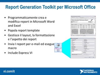 ni.com/it
Report Generation Toolkit per Microsoft Office
• Programmaticamente crea e
modifica report in Microsoft Word
and Excel
• Popola report template
• Gestisce il layout, la formattazione
e l’aspetto dei report
• Invia I report per e-mail ed esegue
macro
• Include Express VI
 