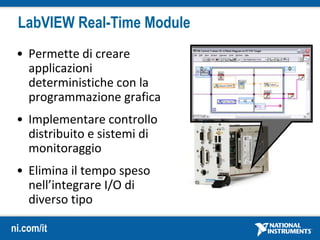 ni.com/it
LabVIEW Real-Time Module
• Permette di creare
applicazioni
deterministiche con la
programmazione grafica
• Implementare controllo
distribuito e sistemi di
monitoraggio
• Elimina il tempo speso
nell’integrare I/O di
diverso tipo
 
