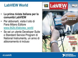 ni.com/it
LabVIEW World
• La prima rivista italiana per la
comunità LabVIEW
• Per abbonarti, visita il sito di
Fiera Milano Editore
www.ilb2b.it/labview_world
• Se sei un utente Developer Suite
o Standard Service Program di
National Instruments, un anno di
abbonamento è incluso
 