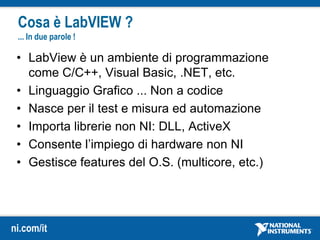 ni.com/it
• LabView è un ambiente di programmazione
come C/C++, Visual Basic, .NET, etc.
• Linguaggio Grafico ... Non a codice
• Nasce per il test e misura ed automazione
• Importa librerie non NI: DLL, ActiveX
• Consente l’impiego di hardware non NI
• Gestisce features del O.S. (multicore, etc.)
Cosa è LabVIEW ?
... In due parole !
 