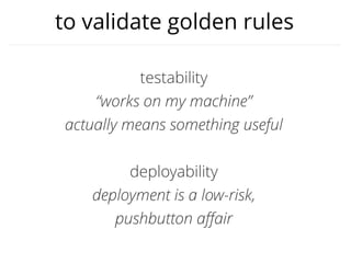 to validate golden rules
testability
“works on my machine”
actually means something useful
deployability
deployment is a low-risk,
pushbutton aﬀair
 