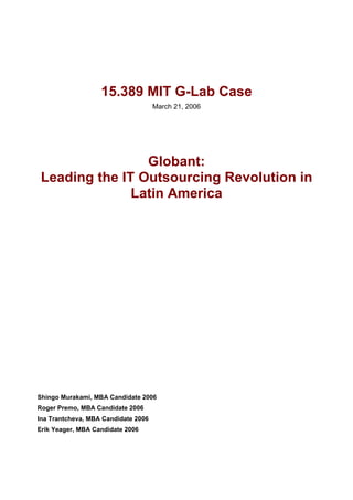 15.389 MIT G-Lab Case
                                     March 21, 2006




                 Globant:
 Leading the IT Outsourcing Revolution in
               Latin America




Shingo Murakami, MBA Candidate 2006
Roger Premo, MBA Candidate 2006
Ina Trantcheva, MBA Candidate 2006
Erik Yeager, MBA Candidate 2006
 