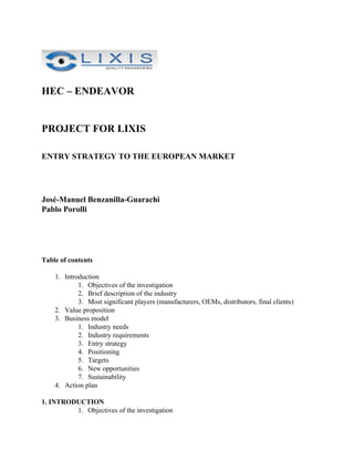 HEC – ENDEAVOR


PROJECT FOR LIXIS

ENTRY STRATEGY TO THE EUROPEAN MARKET




José-Manuel Benzanilla-Guarachi
Pablo Porolli




Table of contents

    1. Introduction
            1. Objectives of the investigation
            2. Brief description of the industry
            3. Most significant players (manufacturers, OEMs, distributors, final clients)
    2. Value proposition
    3. Business model
            1. Industry needs
            2. Industry requirements
            3. Entry strategy
            4. Positioning
            5. Targets
            6. New opportunities
            7. Sustainability
    4. Action plan

1. INTRODUCTION
         1. Objectives of the investigation
 