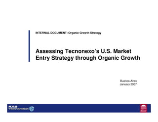 INTERNAL DOCUMENT: Organic Growth Strategy




Assessing Tecnonexo’s U.S. Market
Entry Strategy through Organic Growth


                                             Buenos Aires
                                             January 2007
 