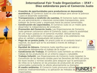 International Fair Trade Organization – IFAT - Diez estándares para el Comercio Justo Creación de oportunidades para productores en desventaja económica.  El Comercio Justo es una estrategia para aliviar la pobreza y para el desarrollo sostenible.  Transparencia y rendición de cuentas.  El Comercio Justo requiere de una administración y relaciones comerciales transparentes, para trabajar de forma justa y respetuosa hacia los socios comerciales.  Construcción de capacidades.  El Comercio Justo es un medio para desarrollar la independencia del productor..  Promoción del Comercio Justo.  Las Organizaciones de Comercio Justo generan conciencia sobre el Comercio Justo y sobre la posibilidad de una mayor justicia en el comercio mundial. Utilizan técnicas honestas de publicidad y mercadeo y apuntan a los estándares más altos en calidad y empaquetado del producto.  Pago de un precio justo.  Un precio justo en el contexto local o regional, es aquel que se ha acordado a través de diálogo y participación.  Equidad de Género.  Comercio Justo significa que se valora y recompensa debidamente el trabajo de la mujer.  Condiciones de Trabajo.  El Comercio Justo también se refiere al trabajo de los productores en un entorno seguro y saludable.  Trabajo Infantil.  Las Organizaciones de Comercio Justo respetan la Convención de las Naciones Unidas para los Derechos del Niño así como las leyes locales y normas sociales para asegurar que la participación de niños (si la hubiera) en los procesos de producción de artículos comerciados justamente no afecte adversamente su bienestar El medio ambiente.  El Comercio Justo promueve activamente mejores prácticas medioambientales y la aplicación de métodos de producción responsables.  Relaciones Comerciales.  Las Organizaciones de Comercio Justo, comercian con una preocupación por el bienestar social, económico y medio ambiental de los pequeños productores marginados y no maximizan sus ganancias a costo de ellos.  
