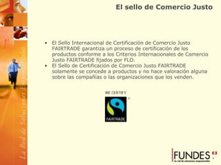 El sello de Comercio Justo El Sello Internacional de Certificación de Comercio Justo FAIRTRADE garantiza un proceso de certificación de los productos conforme a los Criterios Internacionales de Comercio Justo FAIRTRADE fijados por FLO.  El Sello de Certificación de Comercio Justo FAIRTRADE solamente se concede a productos y no hace valoración alguna sobre las compañías o las organizaciones que los venden.  
