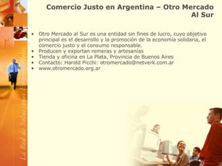 Comercio Justo en Argentina – Otro Mercado Al Sur Otro Mercado al Sur es una entidad sin fines de lucro, cuyo objetivo principal es el desarrollo y la promoción de la economía solidaria, el comercio justo y el consumo responsable.  Producen y exportan remeras y artesanías  Tienda y oficina en La Plata, Provincia de Buenos Aires Contacto: Harold Picchi: otromercado@netverk.com.ar www.otromercado.org.ar 