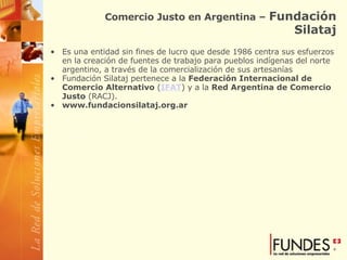 Comercio Justo en Argentina –  Fundación Silataj Es una entidad sin fines de lucro que desde 1986 centra sus esfuerzos en la creación de fuentes de trabajo para pueblos indígenas del norte argentino, a través de la comercialización de sus artesanías Fundación Silataj pertenece a la  Federación Internacional de Comercio Alternativo  ( IFAT ) y a la  Red Argentina de Comercio Justo  (RACJ).   www.fundacionsilataj.org.ar 