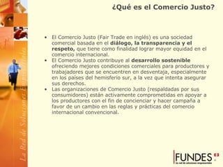 ¿Qué es el Comercio Justo? El Comercio Justo (Fair Trade en inglés) es una sociedad comercial basada en el  diálogo, la transparencia y el respeto,  que tiene como finalidad lograr mayor equidad en el comercio internacional.  El Comercio Justo contribuye al  desarrollo sostenible  ofreciendo mejores condiciones comerciales para productores y trabajadores que se encuentren en desventaja, especialmente en los países del hemisferio sur, a la vez que intenta asegurar sus derechos.   Las organizaciones de Comercio Justo (respaldadas por sus consumidores) están activamente comprometidas en apoyar a los productores con el fin de concienciar y hacer campaña a favor de un cambio en las reglas y prácticas del comercio internacional convencional.  