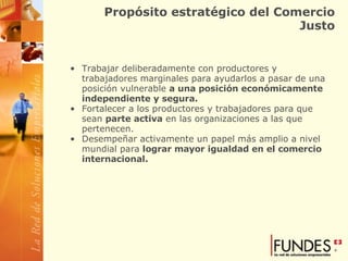 Propósito estratégico del Comercio Justo Trabajar deliberadamente con productores y trabajadores marginales para ayudarlos a pasar de una posición vulnerable  a una posición económicamente independiente y segura.   Fortalecer a los productores y trabajadores para que sean  parte activa  en las organizaciones a las que pertenecen.  Desempeñar activamente un papel más amplio a nivel mundial para  lograr mayor igualdad en el comercio internacional. 