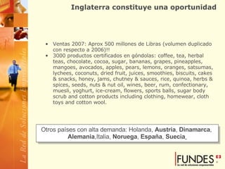 Inglaterra constituye una oportunidad Ventas 2007: Aprox 500 millones de Libras (volumen duplicado con respecto a 2006)!! 3000 productos certificados en góndolas: coffee, tea, herbal teas, chocolate, cocoa, sugar, bananas, grapes, pineapples, mangoes, avocados, apples, pears, lemons, oranges, satsumas, lychees, coconuts, dried fruit, juices, smoothies, biscuits, cakes & snacks, honey, jams, chutney & sauces, rice, quinoa, herbs &  spices, seeds, nuts & nut oil, wines, beer, rum, confectionary, muesli, yoghurt, ice-cream, flowers, sports balls, sugar body scrub and cotton products including clothing, homewear, cloth toys and cotton wool.  Otros países con alta demanda: Holanda,  Austria ,  Dinamarca ,  Alemania ,Italia,  Noruega ,  España ,  Suecia   