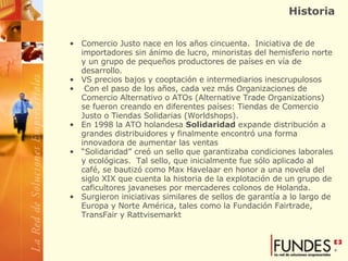 Historia Comercio Justo nace en los años cincuenta.  Iniciativa de de importadores sin ánimo de lucro, minoristas del hemisferio norte y un grupo de pequeños productores de países en vía de desarrollo.  VS precios bajos y cooptación e intermediarios inescrupulosos   Con el paso de los años, cada vez más Organizaciones de Comercio Alternativo o ATOs (Alternative Trade Organizations) se fueron creando en diferentes países: Tiendas de Comercio Justo o Tiendas Solidarias (Worldshops).   En 1998 la ATO holandesa  Solidaridad  expande distribución a grandes distribuidores y finalmente encontró una forma innovadora de aumentar las ventas “ Solidaridad” creó un sello que garantizaba condiciones laborales y ecológicas.  Tal sello, que inicialmente fue sólo aplicado al café, se bautizó como Max Havelaar en honor a una novela del siglo XIX que cuenta la historia de la explotación de un grupo de caficultores javaneses por mercaderes colonos de Holanda.  Surgieron iniciativas similares de sellos de garantía a lo largo de Europa y Norte América, tales como la Fundación Fairtrade, TransFair y Rattvisemarkt 
