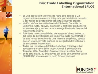 Fair Trade Labelling Organization International (FLO) Es una asociación sin fines de lucro que agrupa a 23 organizaciones miembros integrada por iniciativas de sello y por redes de productores (abierta a nuevos grupos) Misión: definir los estándares del Sello de Garantía de Comercio Justo, apoyar, examinar y certificar productores en desventaja y armonizar el mensaje Fairtrade dentro del movimiento mismo. FLO tiene la responsabilidad de asegurar el uso correcto del Sello de Certificación de Comercio Justo FAIRTRADE y de que nunca se utilice de una manera engañosa, puesto que un uso incorrecto dañaría la integridad del sistema y de sus partes interesadas.  Todas las Iniciativas del Sello (Labelling Initiatives) han adoptado el nuevo Sello Internacional a excepción de Transfair USA, Transfair Canadá y Max Havelaar Suiza.  En la actualidad, 20 Iniciativas del Sello de Comercio Justo FAIRTRADE son miembros de FLO Internacional 