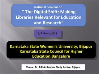 National Seminar on
“ The Digital Shift: Making
Libraries Relevant for Education
and Research”
6, 7 March, 2014
6, 7 March, 2014
Organized by
Karnataka State Women’s University, Bijapur
Karnataka State Council for Higher
Education,Bangalore
Organized by
Karnataka State Women’s University, Bijapur
Karnataka State Council for Higher
Education,Bangalore
Venue: Dr. B R Ambedkar Study Centre, Bijapur
 