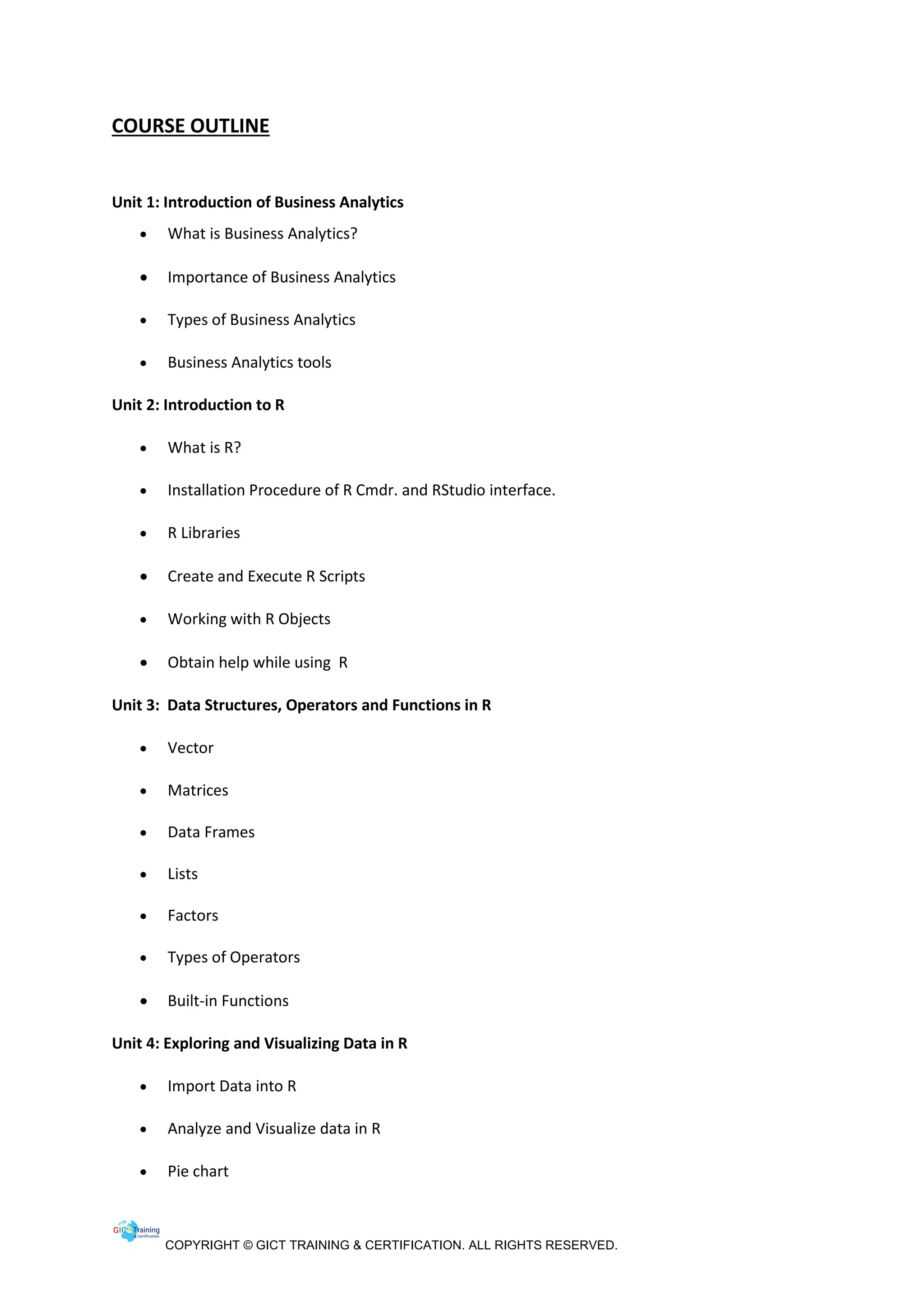 COPYRIGHT © GICT TRAINING & CERTIFICATION. ALL RIGHTS RESERVED.
COURSE OUTLINE
Unit 1: Introduction of Business Analytics
• What is Business Analytics?
• Importance of Business Analytics
• Types of Business Analytics
• Business Analytics tools
Unit 2: Introduction to R
• What is R?
• Installation Procedure of R Cmdr. and RStudio interface.
• R Libraries
• Create and Execute R Scripts
• Working with R Objects
• Obtain help while using R
Unit 3: Data Structures, Operators and Functions in R
• Vector
• Matrices
• Data Frames
• Lists
• Factors
• Types of Operators
• Built-in Functions
Unit 4: Exploring and Visualizing Data in R
• Import Data into R
• Analyze and Visualize data in R
• Pie chart
 