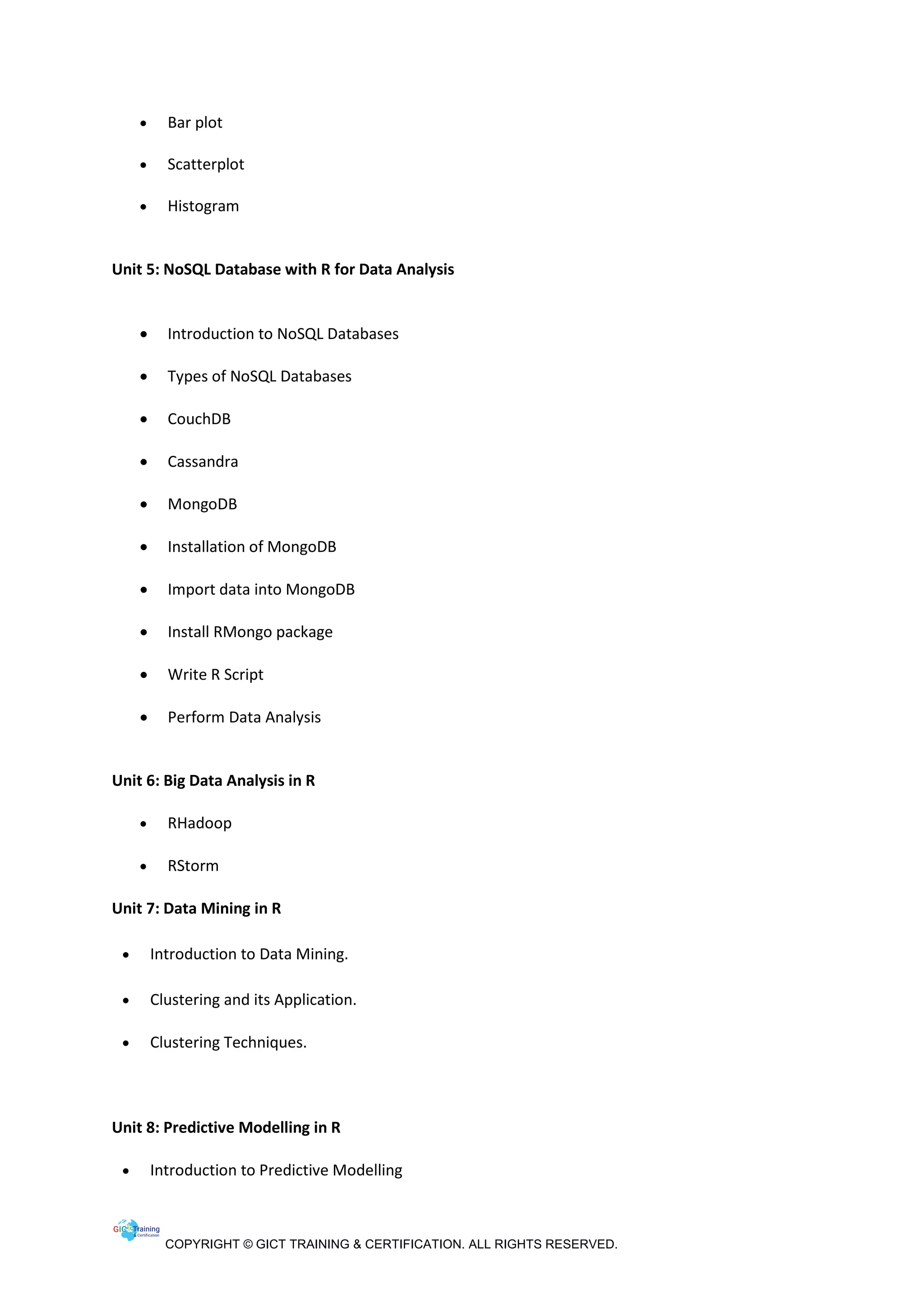 COPYRIGHT © GICT TRAINING & CERTIFICATION. ALL RIGHTS RESERVED.
• Bar plot
• Scatterplot
• Histogram
Unit 5: NoSQL Database with R for Data Analysis
• Introduction to NoSQL Databases
• Types of NoSQL Databases
• CouchDB
• Cassandra
• MongoDB
• Installation of MongoDB
• Import data into MongoDB
• Install RMongo package
• Write R Script
• Perform Data Analysis
Unit 6: Big Data Analysis in R
• RHadoop
• RStorm
Unit 7: Data Mining in R
• Introduction to Data Mining.
• Clustering and its Application.
• Clustering Techniques.
Unit 8: Predictive Modelling in R
• Introduction to Predictive Modelling
 