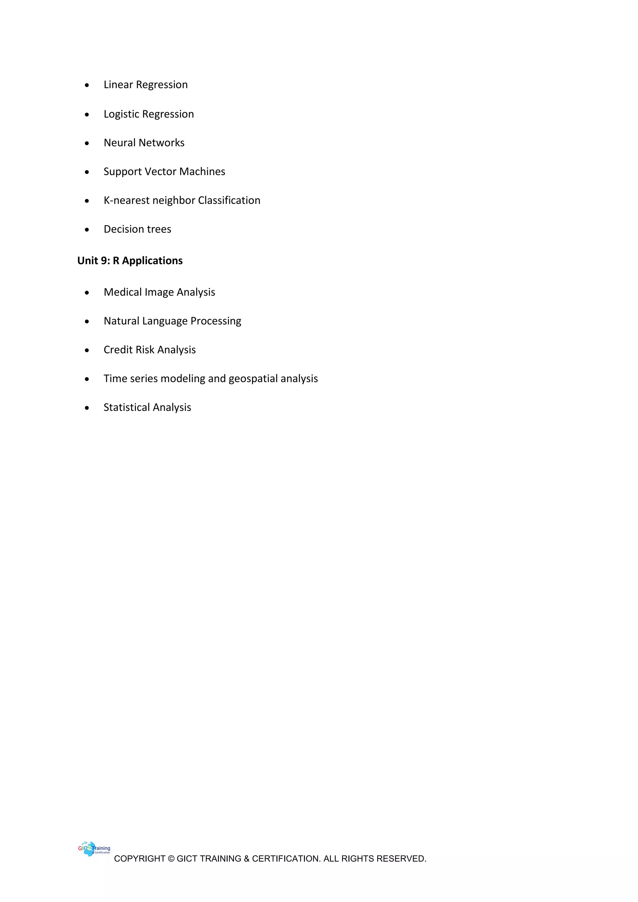 COPYRIGHT © GICT TRAINING & CERTIFICATION. ALL RIGHTS RESERVED.
• Linear Regression
• Logistic Regression
• Neural Networks
• Support Vector Machines
• K-nearest neighbor Classification
• Decision trees
Unit 9: R Applications
• Medical Image Analysis
• Natural Language Processing
• Credit Risk Analysis
• Time series modeling and geospatial analysis
• Statistical Analysis
 