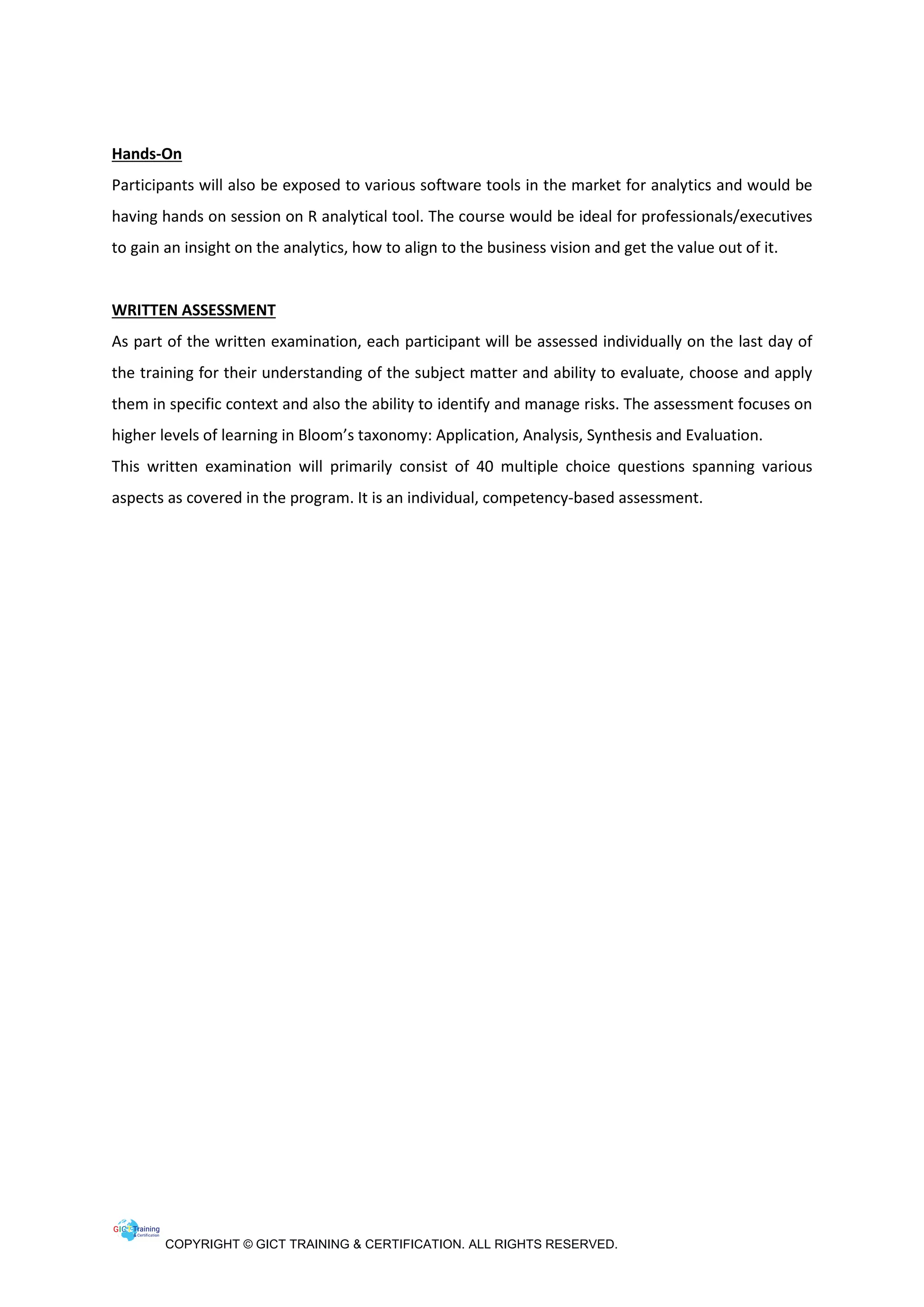 COPYRIGHT © GICT TRAINING & CERTIFICATION. ALL RIGHTS RESERVED.
Hands-On
Participants will also be exposed to various software tools in the market for analytics and would be
having hands on session on R analytical tool. The course would be ideal for professionals/executives
to gain an insight on the analytics, how to align to the business vision and get the value out of it.
WRITTEN ASSESSMENT
As part of the written examination, each participant will be assessed individually on the last day of
the training for their understanding of the subject matter and ability to evaluate, choose and apply
them in specific context and also the ability to identify and manage risks. The assessment focuses on
higher levels of learning in Bloom’s taxonomy: Application, Analysis, Synthesis and Evaluation.
This written examination will primarily consist of 40 multiple choice questions spanning various
aspects as covered in the program. It is an individual, competency-based assessment.
 